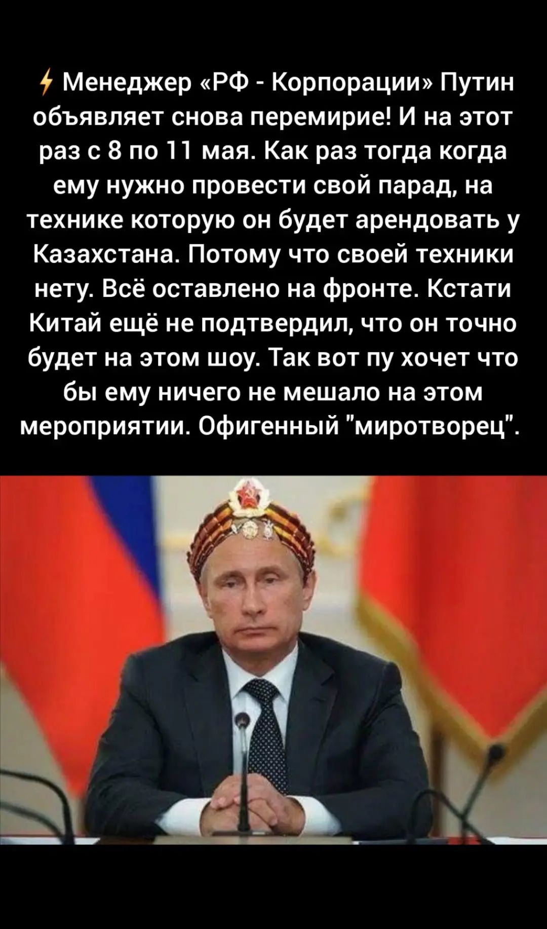 Менеджер «РФ - Корпорации» Путин объявляет снова перемирие! И на этот раз с 8 по 11 мая. Как раз тогда когда ему нужно провести свой парад, на технике которую он будет арендовать у Казахстана. Потому что своей техники нету. Всё оставлено на фронте. Кстати Китай ещё не подтвердил, что он точно будет на этом шоу. Так вот пу хочет что бы ему ничего не мешало на этом мероприятии. Офигенный 