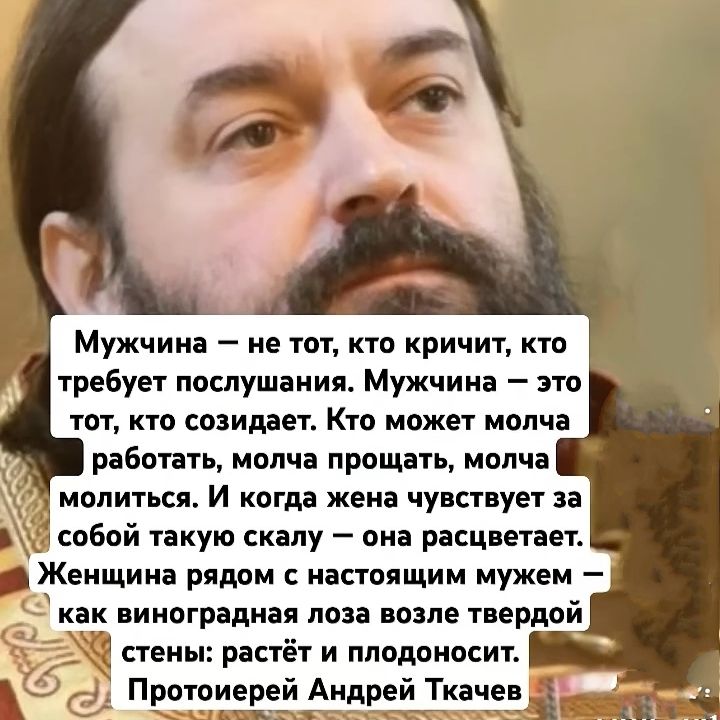 Мужчина — не тот, кто кричит, кто требует послушания. Мужчина — это тот, кто созидает. Кто может молча работать, молча прощать, молча молиться. И когда жена чувствует за собой такую скалу — она расцветает. Женщина рядом с настоящим мужем — как виноградная лоза возле твердой стены: растёт и плодоносит.
Протоиерей Андрей Ткачев