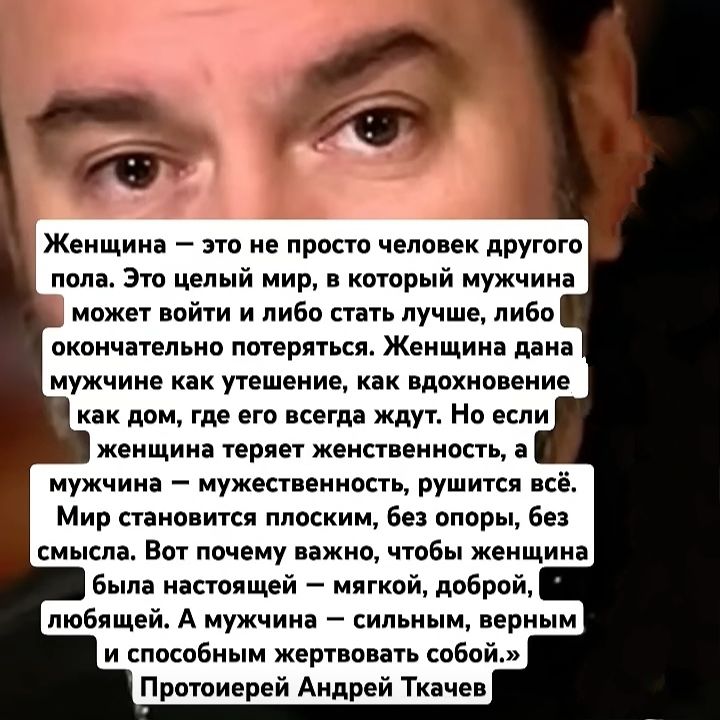 Женщина — это не просто человек другого пола. Это целый мир, в который мужчина может войти и либо стать лучше, либо окончательно потеряться. Женщина дана мужчине как утешение, как вдохновение как дом, где его всегда ждут. Но если женщина теряет женственность, а мужчина — мужественность, рушится всё. Мир становится плоским, без опор, без смысла. Вот почему важно, чтобы женщина была настоящей — мягкой, доброй, любящей. А мужчина — сильным, верным и способным жертвовать собой.» Протоиерей Андрей Ткачев