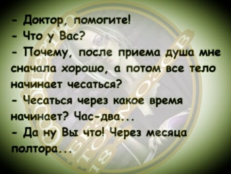- Доктор, помогите!  
- Что у Вас?  
- Почему, после приема душа мне сначала хорошо, а потом все тело начинает чесаться?  
- Чесаться через какое время начинает? Час-два...  
- Да ну Вы что! Через месяца полтора...