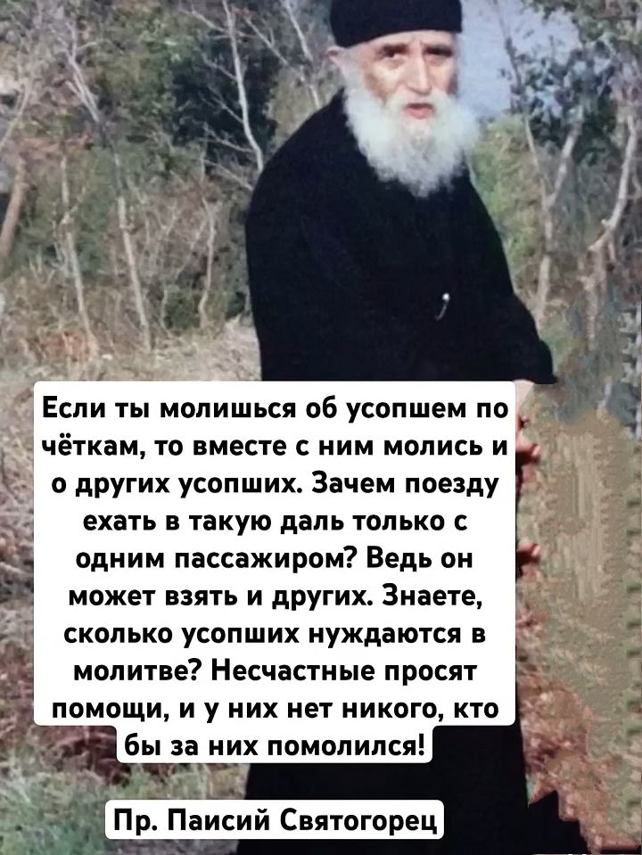 Если ты молишься об усопшем по чёткам, то вместе с ним молись и о других усопших. Зачем поезду ехать в такую даль только с одним пассажиром? Ведь он может взять и других. Знаете, сколько усопших нуждаются в молитве? Несчастные просят помощи, и у них нет никого, кто бы за них помолился!
Пр. Паисий Святогорец