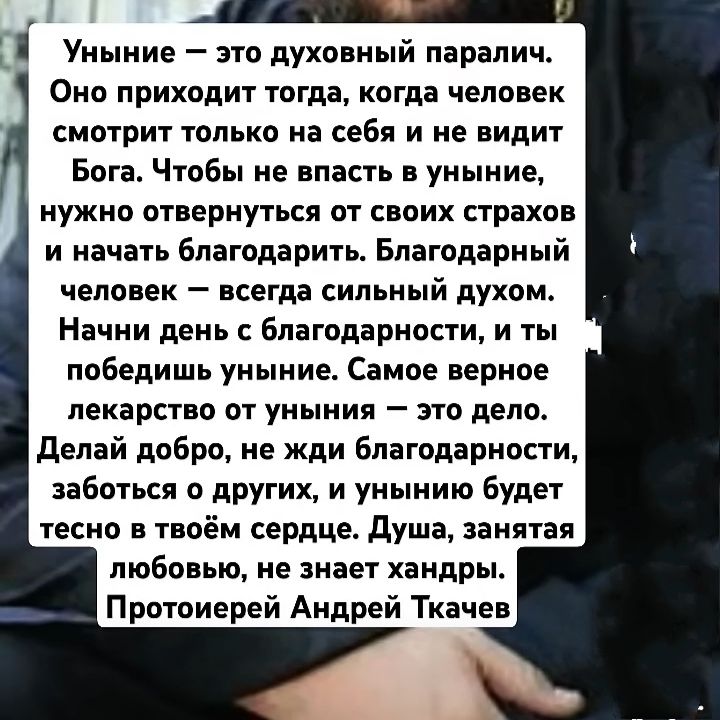 Уныние — это духовный паралич. Оно приходит тогда, когда человек смотрит только на себя и не видит Бога. Чтобы не впасть в уныние, нужно отвернуться от своих страхов и начать благодарить. Благодарный человек — всегда сильный духом. Начни день с благодарности, и ты победишь уныние. Самое верное лекарство от уныния — это дело. Делай добро, не жди благодарности, заботы о других, и унынию будет тесно в твоём сердце. Душа, заняттая любовью, не знает хандры. Протоиерей Андрей Ткачев