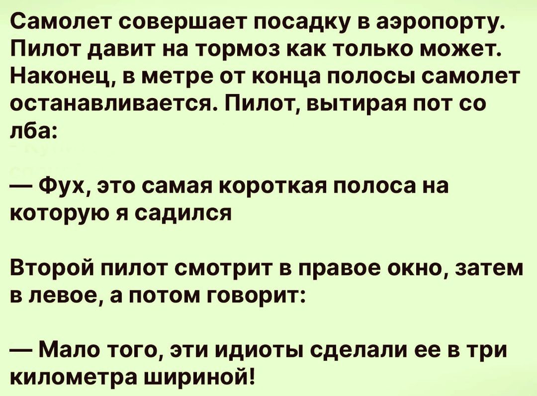 Самолет совершает посадку в аэропорту. Пилот давит на тормоз как только может. Наконец, в метре от конца полосы самолет останавливается. Пилот, вытирая пот со лба:
— Фух, это самая короткая полоса на которую я садился.

Второй пилот смотрит в правое окно, затем в левое, а потом говорит:
— Мало того, эти идиоты сделали ее в три километра шириной!