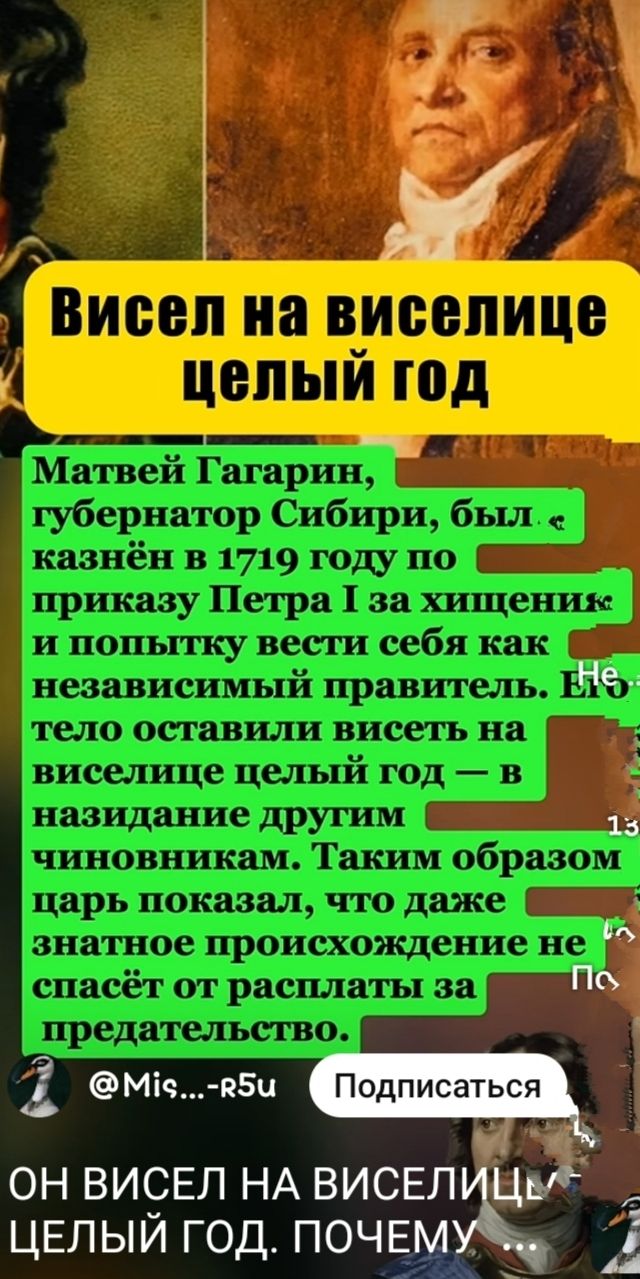 Висел на виселице целый год

Матвей Гагарин, губернатор Сибири, был «казнён в 1719 году по приказу Петра I за хищение» и попытку вести себя как независимый правитель. Не тело оставили висеть на виселице целый год — в назидание другим чиновникам. Таким образом царь показал, что даже знатное происхождение не спасёт от расплаты за предательство.