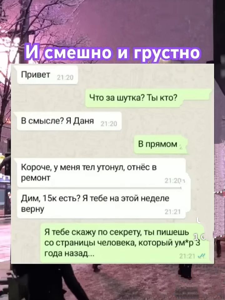 Привет
Что за шутка? Ты кто?
В смысле? Я Даня
В прямом
Короче, у меня тел утонул, отнесё в ремонт
Дим, 15к есть? Я тебе на этой неделе верну
Я тебе скажу по секрету, ты пишешь со страницы человека, который ум*р 3 года назад...