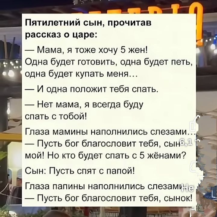 Пятилетний сын, прочитав рассказ о царе:
— Мама, я тоже хочу 5 жен! 
Одна будет готовить, одна будет петь, одна будет покупать меня... 
— И одна положит тебя спать.
— Нет мама, я всегда буду спать с тобой!
Глаза мамины наполнились слезами... 
— Пусть бог благословит тебя, сынок мой! Но кто будет спать с 5 женами?
Сын: Пусть спят с папой! 
Глаза папины наполнились слезами... 
— Пусть бог благословит тебя, сынок!