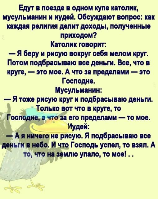 Едут в поезде в одном купе католик, мусульманин и иудею. Обсуждают вопрос: как каждая религия делит доходы, полученные приходом? Католик говорит: — Я беру и рисую вокруг себя мелом круг. Потом подбрасываю все деньги. Всё, что в круге, — это моё. А что за пределами — это Господне. Мусульманин: — Я тоже рисую круг и подбрасываю деньги. Только вот что в круге, то Господнее, а что за его пределами — то моё. Иудей: — А я ничего не рисую. Я подбрасываю все деньги в небо. И что Господь успел, то взял. А то, что на землю упало, то моё! . .