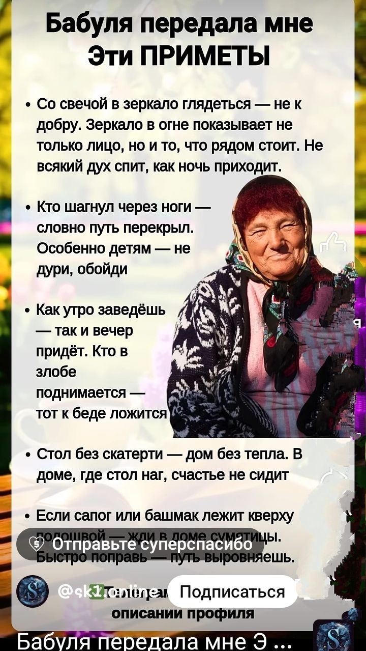 Бабушка передала мне эти приметы

• Со свечой в зеркало глядеться — не к добру. Зеркало в огне показывает не только лицо, но и то, что рядом стоит. Не всякий дух спит, как ночь приходит.

• Кто шангул через ноги — словно путь перекрыл.
Особенно детям — не дури, обойди.

• Как утро заведёшь — так и вечер придёт. Кто в злобе поднимается — тот к беде ложится.

• Стол без скатерти — дом без тепла. В доме, где стол наг, счастье не сидит.

• Если сапог или башмак лежит кверху подошвой — жили в доме смуты. Быстро поправь — путь выровняешь.