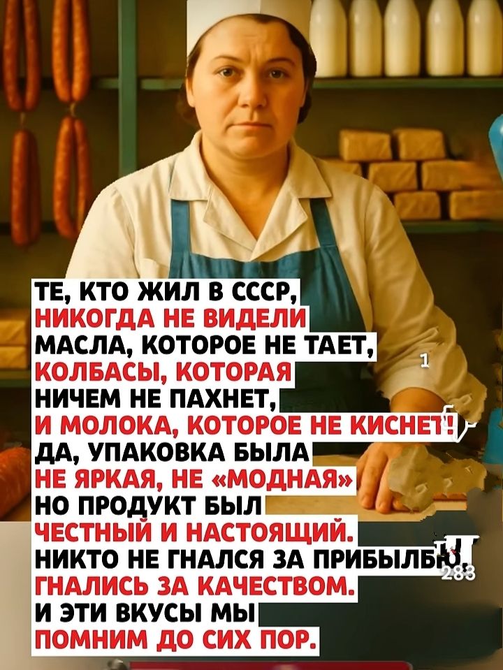 ТЕ, КТО ЖИЛ В СССР, НИКОГДА НЕ ВИДЕЛИ МАСЛА, КОТОРОЕ НЕ ТАЕТ, КОЛБАСЫ, КОТОРАЯ НИЧЕМ НЕ ПАХНЕТ, И МОЛОКА, КОТОРОЕ НЕ КИСНЕТ! ДА, УПАКОВКА БЫЛА НЕ ЯРКАЯ, НЕ «МОДНАЯ», НО ПРОДУКТ БЫЛ ЧЕСТНЫЙ И НАСТОЯЩИЙ. НИКТО НЕ ГНАЛСЯ ЗА ПРИБЫЛЬЮ; ГНАЛИСЬ ЗА КАЧЕСТВОМ. И ЭТИ ВКУСЫ МЫ ПОМНИМ ДО СИХ ПОР.