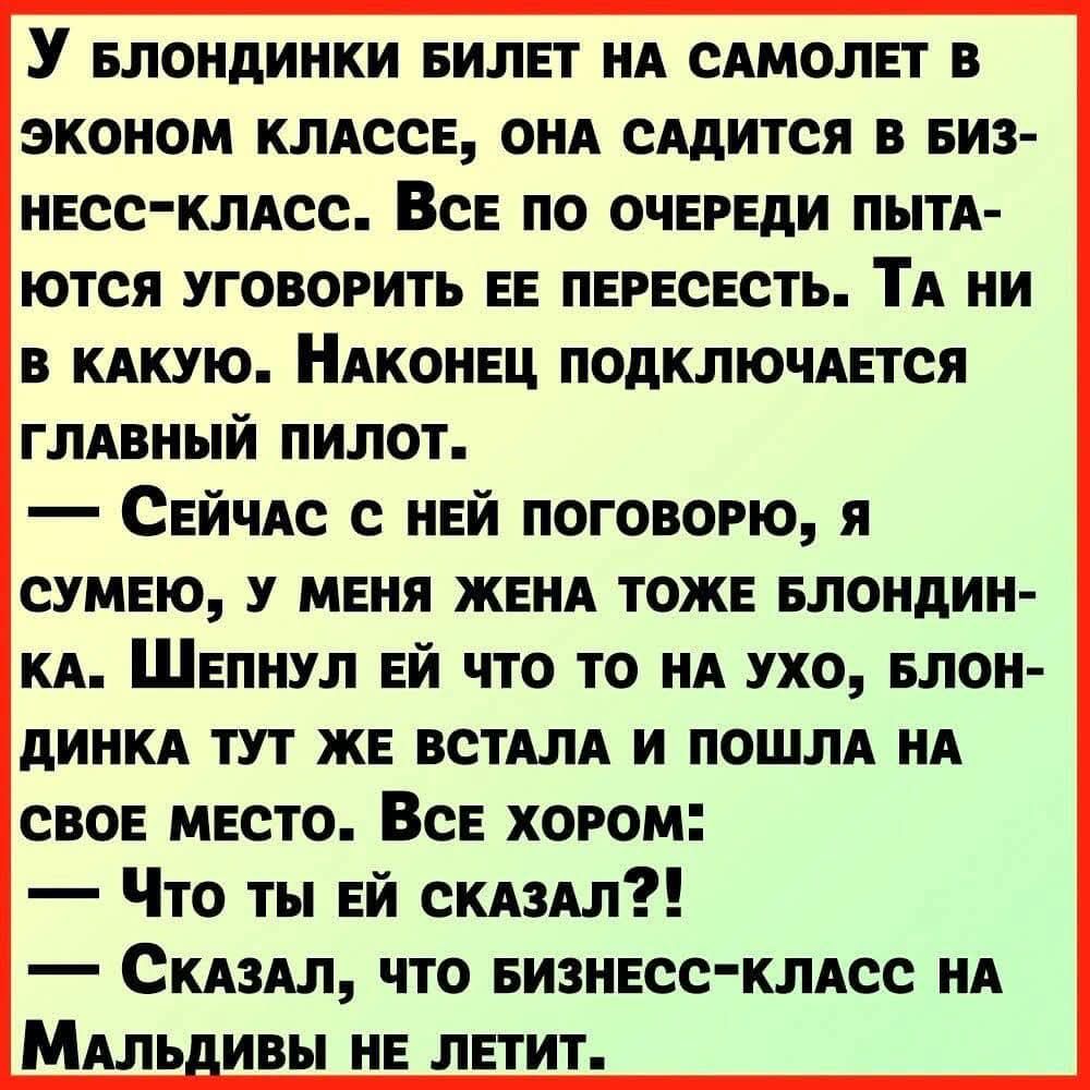 У блондинки билет на самолет в эконом классе, она садится в бизнес-класс. Все по очереди пытаются уговорить её пересесть. Та ни в какую. Наконец подключается главный пилот. — Сейчас с ней поговорю, я полагаю, у меня жена тоже блондинка. Шепчу ей что-то на ухо, блондинка тут же встала и пошла на своё место. Все хором: — Что ты ей сказал?! — Сказал, что бизнес-класс на Мальдивы не летит.
