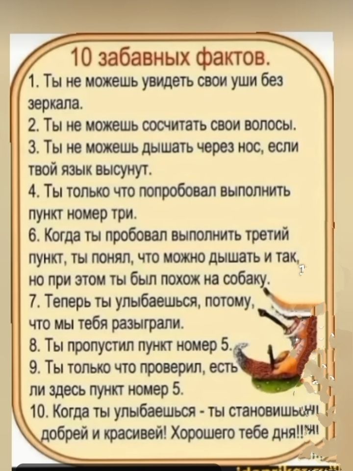 10 забавных фактов.
1. Ты не можешь увидеть свои уши без зеркала.
2. Ты не можешь сосчитать свои волосы.
3. Ты не можешь дышать через нос, если твой язык высунут.
4. Ты только что попробовал выполнить пункт номер три.
5. Когда ты пробовал выполнить третий пункт, ты понял, что можно дышать и так, но при этом ты был похож на собаку.
6. Теперь ты улыбаешься, потому, что им тебя разыграли.
7. Ты пропустил пункт номер 5.
8. Ты только что проверил, есть ли здесь пункт номер 5.
9. Когда ты улыбаешься - ты становишься добрей и красивей! Хорошего тебе дня!!!