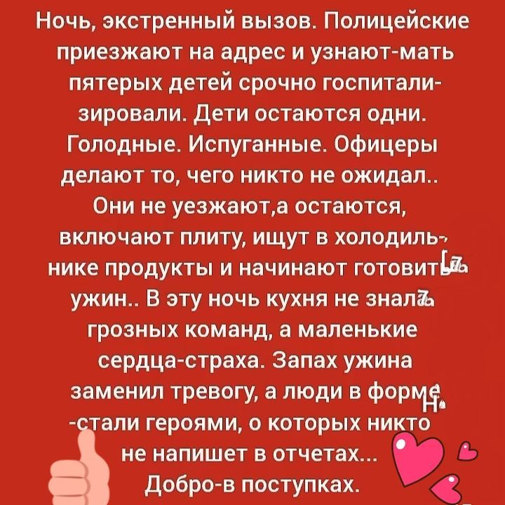 Ночь, экстренный вызов. Полицейские приезжают на адрес и узнают-матерь пятерых детей срочно госпитализировали. Дети остаются одни. Голодные. Испуганные. Офицеры делают то, чего никто не ожидал.. Они не уезжают, а остаются, включая плиту, ищут в холодильнике продукты и начинают готовить ужин.. В эту ночь кухня не знала грозных команд, а маленькие сердца-страха. Запах ужина заменил тревогу, а люди в форме стали героями, о которых никто не напишет в отчетах... Добро-в поступках.
