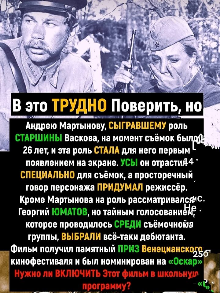 В это ТРУДНО Поверьить, но Андрею Мартынову, СЫГРАВШЕМУ роль СТАРШИНЫ Васькова, на момент съёмок было 26 лет, и эта роль СТАЛА для него первым появлением на экране. УСЫ на отраслi 4 - СПЕЦИАЛЬНО для съёмок, а прострочный говор персонажа ПРИДУМАЛ режиссёр. Кроме Мартынова на роль рассматривался С. Георгий Юматов, но тайным голосованием, которое проводилось СРЕДИ съёмочной группы, ВЫБРАЛИ всё-таки дебютанта. Фильм получил памятный ПРИЗ Венецианского кинофестиваля и был номинирован на «Оскар». Нужно ли ВКЛЮЧИТЬ этот фильм в школьную программу?