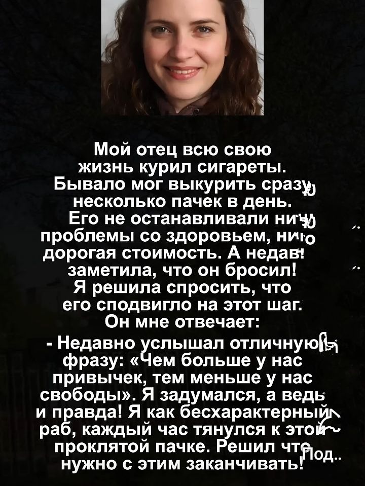 Мой отец всю свою жизнь курил сигареты. Бывало мог выкурить сразу несколько пачек в день. Его не останавливали ни проблемы со здоровьем, ни дорогая стоимость. А недавно заметила, что он бросил! Я решила спросить, что его сподвигло на этот шаг. Он мне отвечает: - Недавно слышал отличную фразу: «Чем больше у нас привычек, тем меньше у нас свобод!» Я задумался, а ведь и правда! Я как бесхарактерный раб, каждый час тянулся к этой проклятой пачке. Решил, что нужно с этим заканчивать.