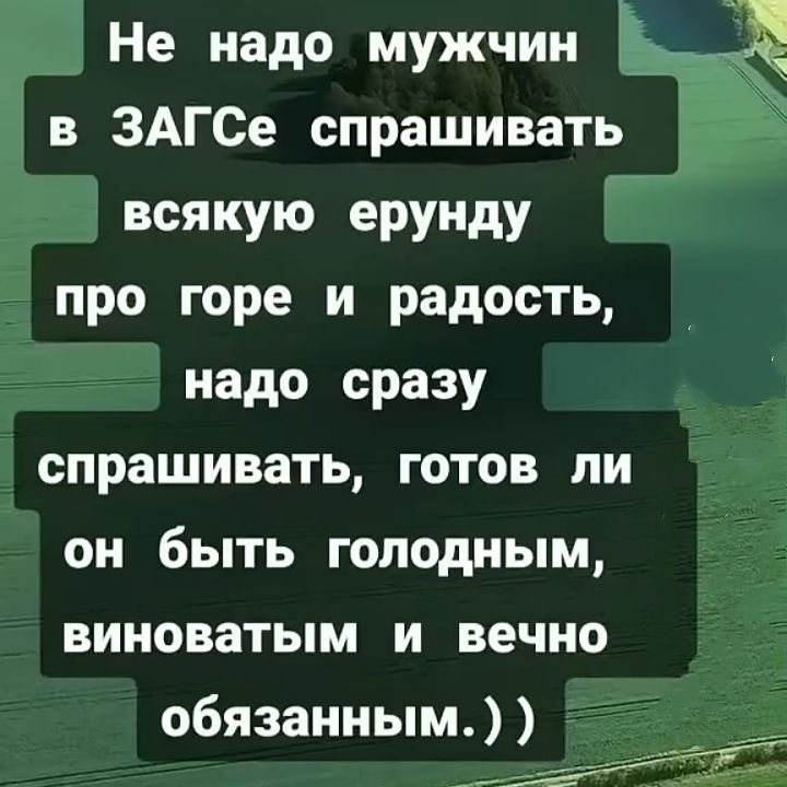 Не надо мужчин в ЗАГСе спрашивать всякую ерунду про горе и радость, надо сразу спрашивать, готов ли он быть голодным, виноватым и вечно обязанным.))