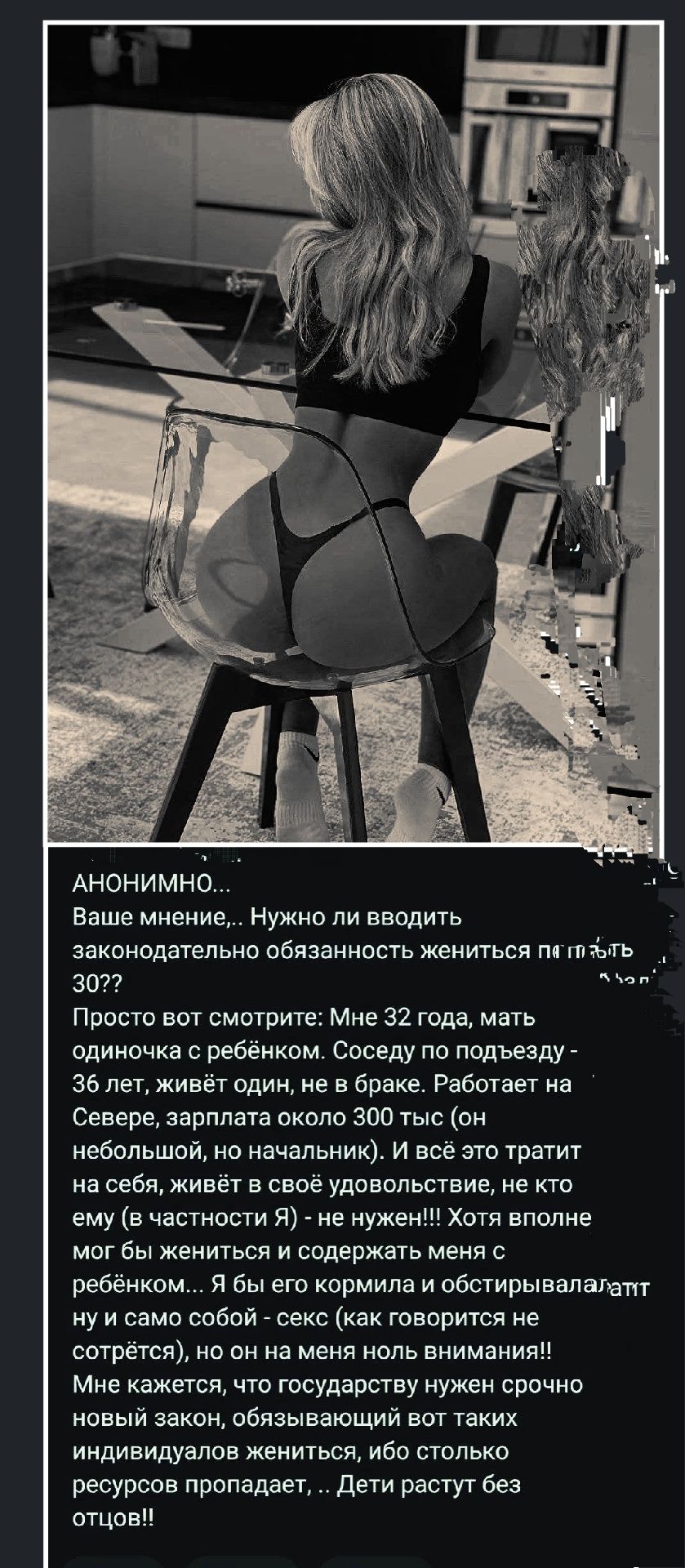 АНОНИМНО...
Ваше мнение,.. Нужно ли вводить законодательно обязанность жениться после 30??
Просто вот смотрите: Мне 32 года, мать одиночка с ребёнком. Соседу по подъезду - 36 лет, живёт один, не в браке. Работает на Севере, зарплата около 300 тыс (он небольшой, но начальник). И всё это тратит на себя, живёт с удовольствием, не кто ему (в частности) - не нужен!! Хотя вполне мог бы жениться и содержать жену с ребёнком... Я бы его кормила и обустраивала!!! 
Мне кажется, что государству нужно вводить закон, чтобы все, кто хочет индивидуально жить, не могли столько ресурсов пропадать... Дети растут без отцов!