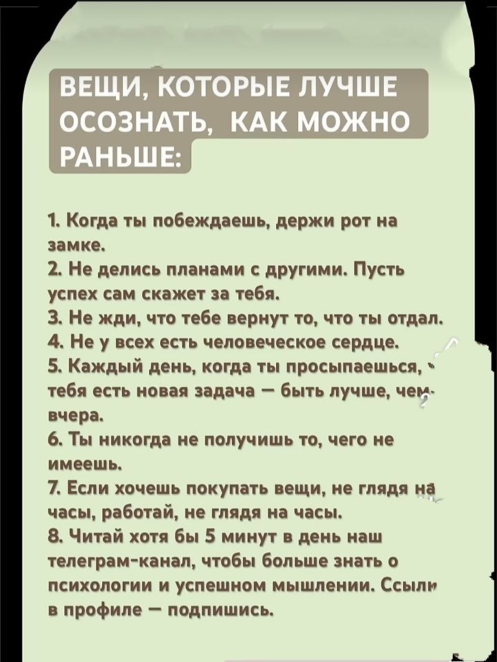 ВЕЩИ, КОТОРЫЕ ЛУЧШЕ ОСОЗНАТЬ, КАК МОЖНО РАНЬШЕ:

1. Когда ты побеждаешь, держи рот на замке.
2. Не делись планами с другими. Пусть успех сам скажет за тебя.
3. Не жди, что тебе вернут то, что ты отдал.
4. Не у всех есть человеческое сердце.
5. Каждый день, когда ты просыпаешься, тебе есть новая задача – быть лучше, чем вчера.
6. Ты никогда не получишь то, чего не имеешь.
7. Если хочешь покупать вещи, не глядя на часы, работай, не глядя на часы.
8. Читай хотя бы 5 минут в день на любом телеграм-канале, чтобы больше знать о психологии и успешном мышлении. Ссылку в профиле – подпишись.