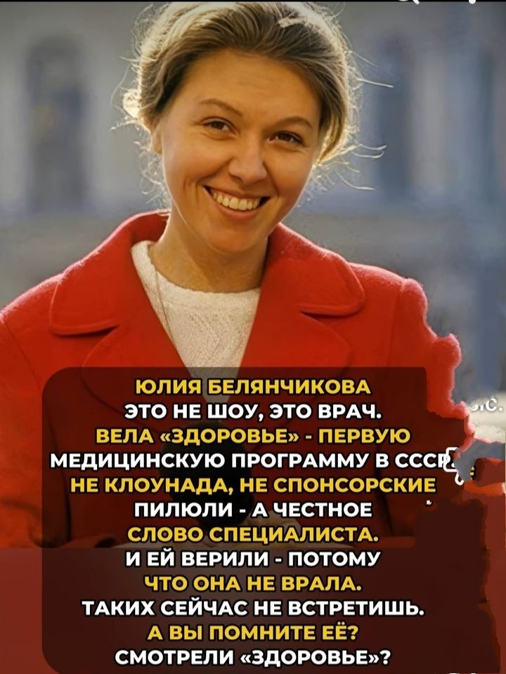 ЮЛИЯ БЕЛЯНЧИКОВА
ЭТО НЕ ШОУ, ЭТО ВРАЧ.
ВЕЛА «ЗДОРОВЬЕ» - ПЕРВУЮ МЕДИЦИНСКУЮ ПРОГРАММУ В СССР,
НЕ КЛОУНАДА, НЕ СПОНСОРСКИЕ
ПИЛЮЛИ - А ЧЕСТНОЕ
СЛОВО СПЕЦИАЛИСТА.
И ЕЙ ВЕРИЛИ - ПОТОМУ
ЧТО ОНА НЕ БРАЛА.
ТАких СЕЙЧАС НЕ ВСТРЕТИТЬ.
А ВЫ ПОМНИТЕ ЕЁ?
СМОТРЕЛИ «ЗДОРОВЬЕ»?