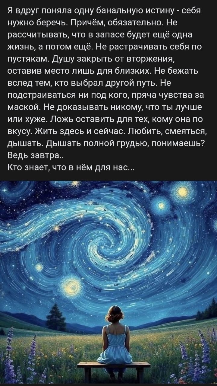 Я вдруг поняла одну банальную истину - себя нужно беречь. Причём, обязательно. Не рассчитывать, что в запасе будет ещё одна жизнь, а потом ещё. Не растрачивать себя по пустякам. Душу закрыть от вторжения, оставив место лишь для близких. Не бежать вслед тем, кто выбрал другой путь. Не подстраиваться ни под кого, прятая чувства за маской. Не доказывать никому, что лучше или хуже. Ложь оставить для тех, кому она по вкусу. Жить здесь и сейчас. Любить, смеяться, дышать. Дышать полной грудью, понимаешь? Ведь завтра.. Кто знает, что в нём для нас...