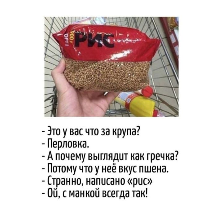 Это у вас что за крупа?
- Перловка.
- А почему выглядит как гречка?
- Потому что у неё вкус пшена.
- Странно, написано «рис»
- Ой, с манкой всегда так!