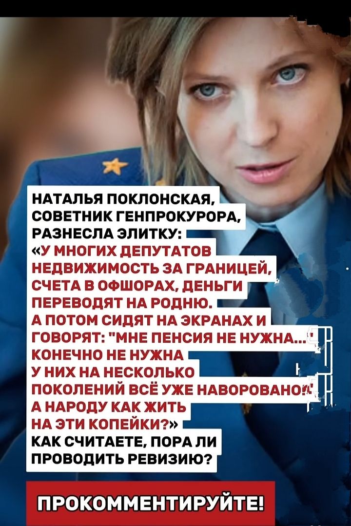 НАТАЛЬЯ ПОКЛОНСКАЯ, СОВЕТНИК ГЕНПРОКУРОРА, РАЗНЕСЛА ЭЛИТКУ: «У МНОГИХ ДЕПУТАТОВ НЕДВИЖИМОСТЬ ЗА ГРАНИЦЕЙ, СЧЕТА В ОФШОРАХ, ДЕНЬГИ ПЕРЕВОДЯТ НА РОДНОЮ. А ПОТОМ СИДЯТ НА ЭКРАНАХ И ГОВОРЯТ: “МНЕ ПЕНСИЯ НЕ НУЖНА...” КОНЕЧНО НУЖНА. У НИХ НА НЕКОТОРОЕ ПОКОЛЕНИЕ ВСЁ УЖЕ НАБОРАНО! А НАРОДУ КАК ЖИТЬ?» КАК СЧИТАЕТЕ, Пора ЛИ ПРОВОДИТЬ РЕВИЗИЮ?