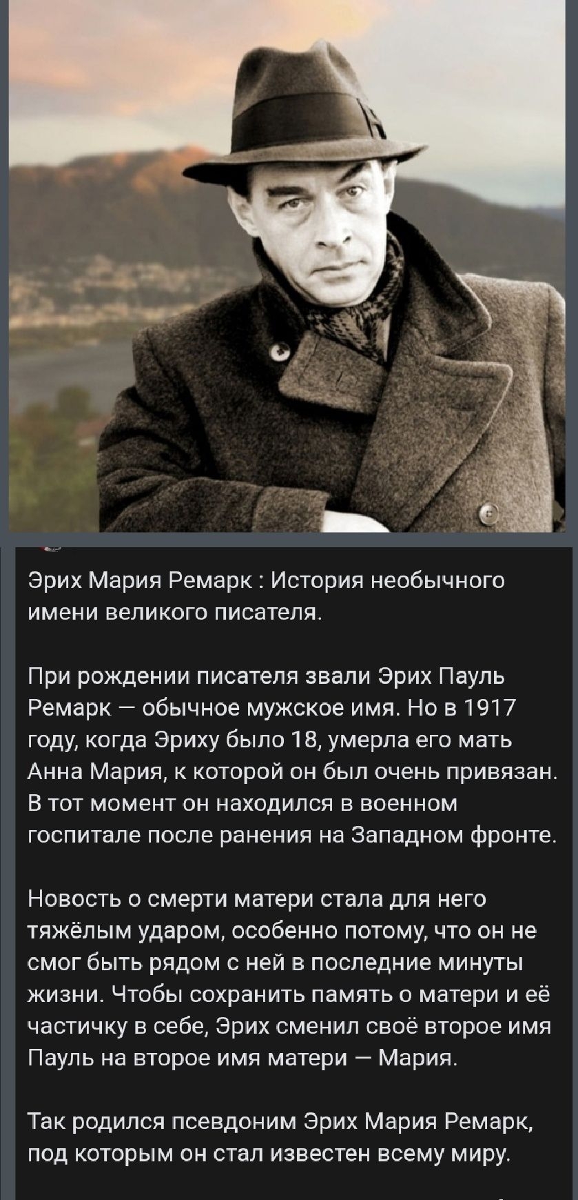 Эрих Мария Ремарк : История необычного имени великого писателя.

При рождении писателя звали Эрих Пауль Ремарк — обычное мужское имя. Но в 1917 году, когда Эриху было 18, умерла его мать Анна Мария, к которой он был очень привязан. В тот момент он находился в военном госпитале после ранения на Западном фронте.

Новость о смерти матери стала для него тяжёлым ударом, особенно потому, что он не смог быть рядом с ней в последние минуты жизни. Чтобы сохранить память о ней в себе, Эрих сменил своё имя Паула на второе имя матери — Мария.

Так родился псевдоним Эрих Мария Ремарк, под которым он стал известен всему миру.