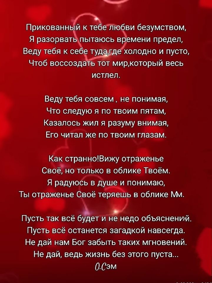 Прикованный к тебе любви безумством,
Я разорвать пытаюсь времени предел,
Веду тебя к себе туда-где холодно и пусто,
Чтоб воссоздать тот мир, который весь истлет.

Веду тебя совсем, не понимая,
Что следую я по твоим пятам,
Казалось жил я разуму внимая,
Его читал же по твоим глазам.

Как странно! Вижу отражение
Своё, не только в обличье Твоём.
Я радуюсь в душе и понимаю,
Ты отражение Свое теряешь в облике Mm.

Пусть так всё будет и не недообъяснèнный.
Пусть всё будет остаться загадкой навсегда.
Не дай нам Бог забыть такими мгновениями.
Не дай, ведь жизнь без этого пуста...
0.СэМ