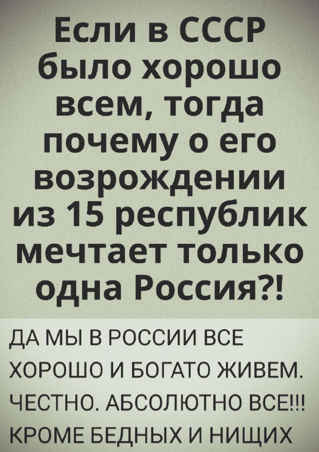 Если в СССР было хорошо всем, тогда почему о его возрождении из 15 республик мечтает только одна Россия?!
ДА МЫ В РОССИИ ВСЕ ХОРОШО И БОГОТО ЖИВЕМ. ЧЕСТНО. АБСОЛЮТНО ВСЕ!!! КРОМЕ БЕДНЫХ И НИЩИХ