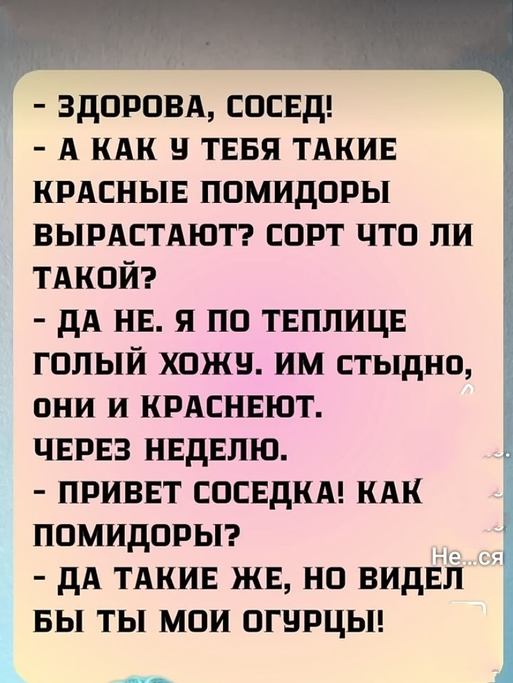 - ЗДОРОВА, СОСЕД!
- А КАК У ТEBЯ ТАКИЕ КРАСНЫЕ ПОМИДОРЫ ВЫРАСТАЮТ? СОРТ ЧТО ЛИ ТАКОЙ?
- ДА НЕ. Я ПО ТЕПЛИЦЕ ГОЛЫЙ ХОЖУ. ИМ СТЫДНО, ОНИ И КРАСНЕЮТ. ЧЕРЕЗ НЕДЕЛЮ.
- ПРИВET СОСЕДКА! КАК ПОМИДОРЫ?
- ДА ТАКИЕ ЖЕ, НО ВИДЕЛ БЫ ТЫ МОИ ОГУРЦЫ!