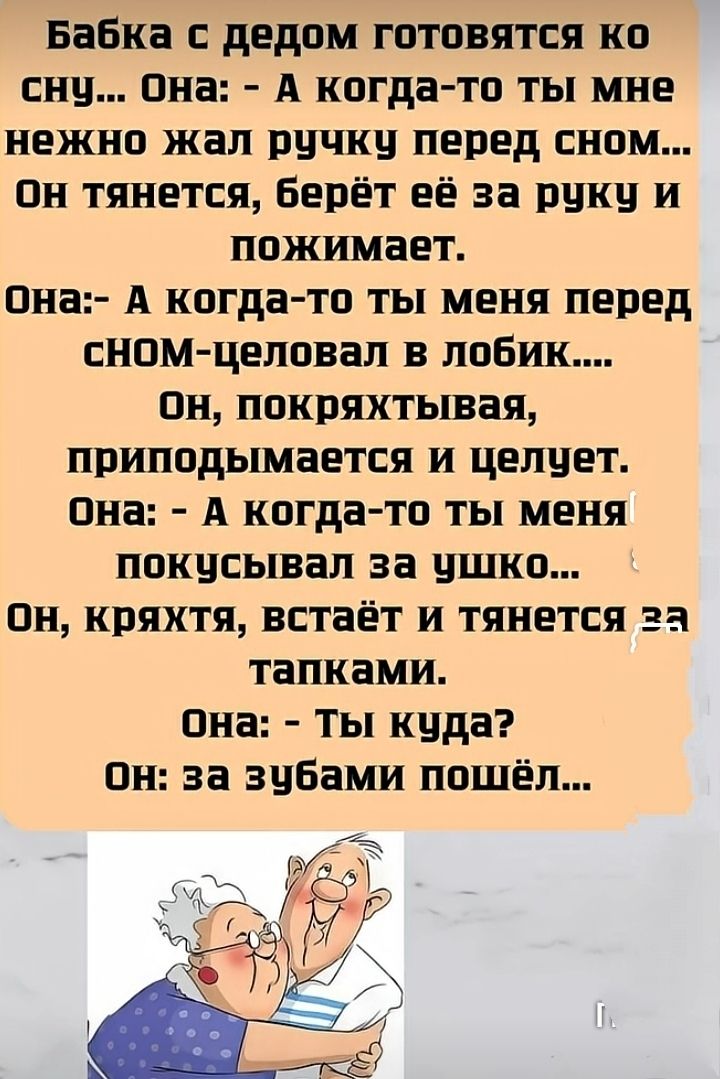 Бабка с дедом готовятся ко сну... Она: - А когда-то ты мне нежно жал ручку перед сном... Он тянется, берет её за руку и сжимает. Она: - А когда-то ты меня перед сном целовал в лобик.... Он, покряхтывая, приподымается и целует. Она: - А когда-то ты меня покусывал за ушко... Он, кряхтя, встаёт и тянется за тапками. Она: - Ты куда? Он: за зубами пошёл...