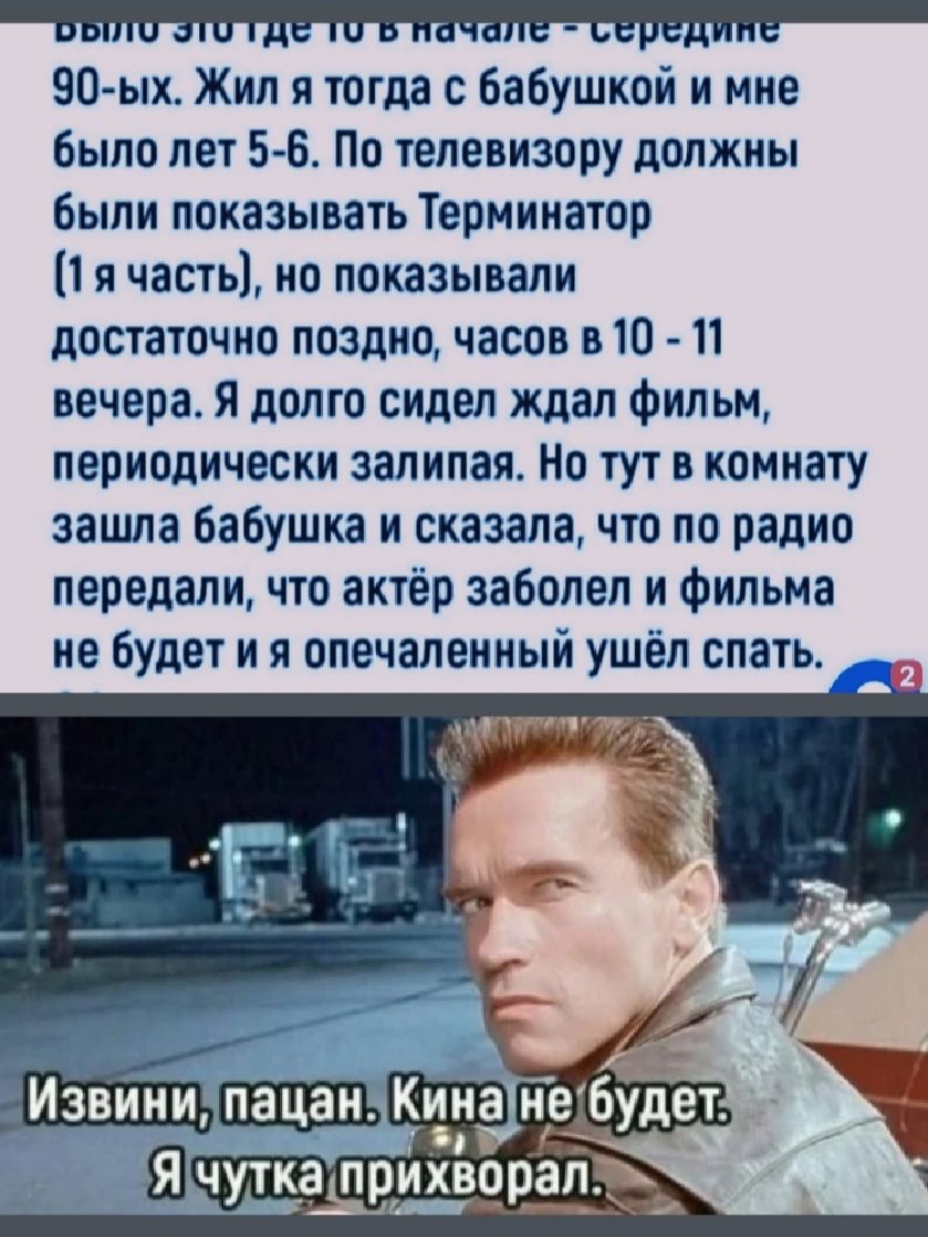 Это было где-то в начале - середине 90-ых. Жил я тогда с бабушкой и мне было лет 5-6. По телевизору должны были показывать Терминатор (1я часть), но показывали достаточно поздно, часов в 10 - 11 вечера. Я долго сидел ждал фильм, периодически запинаясь. Но тут в комнату зашла бабушка и сказала, что по радио передали, что актёр заболел и фильма не будет и он опечаленный ушёл спать. Извини, пацан. Кино не будет. Я чутька прижвал.
