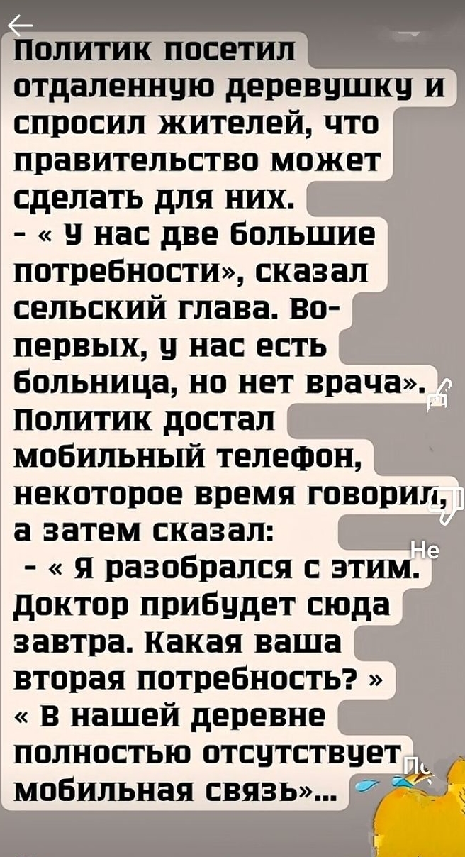 Политик посетил отдалённую деревушку и спросил жителей, что правительство может сделать для них.
- «У нас две большие потребности», сказал сельский глава. Во-первых, у нас есть больница, но нет врача». Политик достал мобильный телефон, некоторое время говорил, а затем сказал:
- «Я разобрался с этим. Доктор прибудет сюда завтра. Какая ваша вторая потребность?»
«В нашей деревне полностью отсутствует мобильная связь»...
