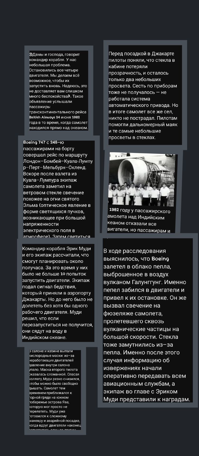 Дамы и господа, говорит командир корабля. У нас неприятные проблемы. Остальные пилоты бе... о налетаем на Индийский океан, но пассажирам и

Перед посадкой в Джакарте пилоты поняли, что стекла потеряли прозрачность, и остался только восьмидюймовый дверной маяк

Военный 747С на 248–ом пассажирами на борту совершающим рейс по маршруту Лондон-Бомбей-Кулу-Лумпур

1982 году в пассажирском самолете над Индийским океаном

Командир корабля Эрк Муди и его экипаж рассчитали, что смогут планировать около получасов. За это время у них было не более 10 попыток управления двигателем.

В ходе расследования выяснилось, что Военный 747 залетел в облако пепла, выброшенного в воздух вулканом Галапунг.

Стекло засамыливалось из-за запотевания и обморожения, и в итоге из-за этого сломались скорости. Стекла затем затуманились из-за...