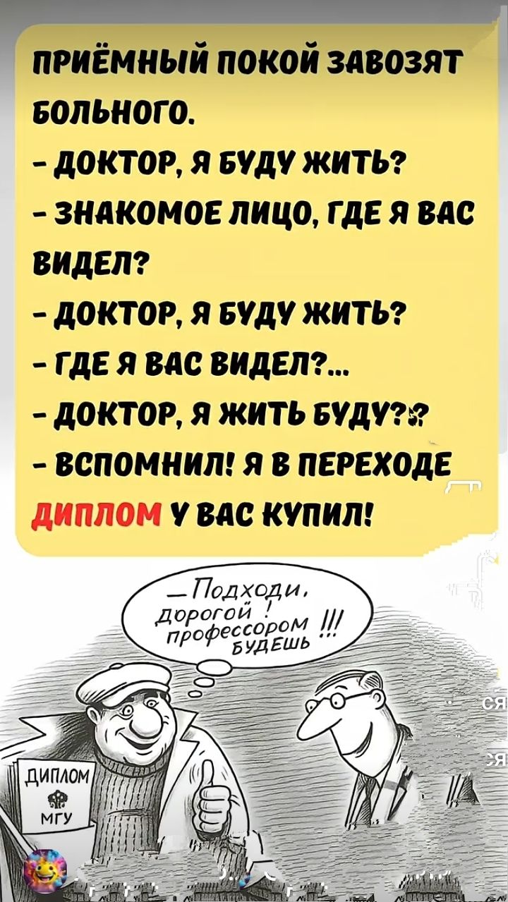 ПРИЁМНЫЙ ПОКОЙ ЗАВОЗЯТ БОЛЬНОГО. 
- ДОКТОР, Я БУДУ ЖИТЬ? 
- ЗНАКОМое ЛИЦО, ГДЕ Я ВАС ВИДЕЛ? 
- ДОКТОР, Я БУДУ ЖИТЬ? 
- ГДЕ Я ВАС ВИДЕЛ?... 
- ДОКТОР, Я ЖИТЬ БУДУ?? 
- ВСПОМНИЛ! Я В ПЕРЕХОДЕ ДИПЛОМ У ВАС КУПИЛ!

- Подходи, дорогой, профессором будешь !!!