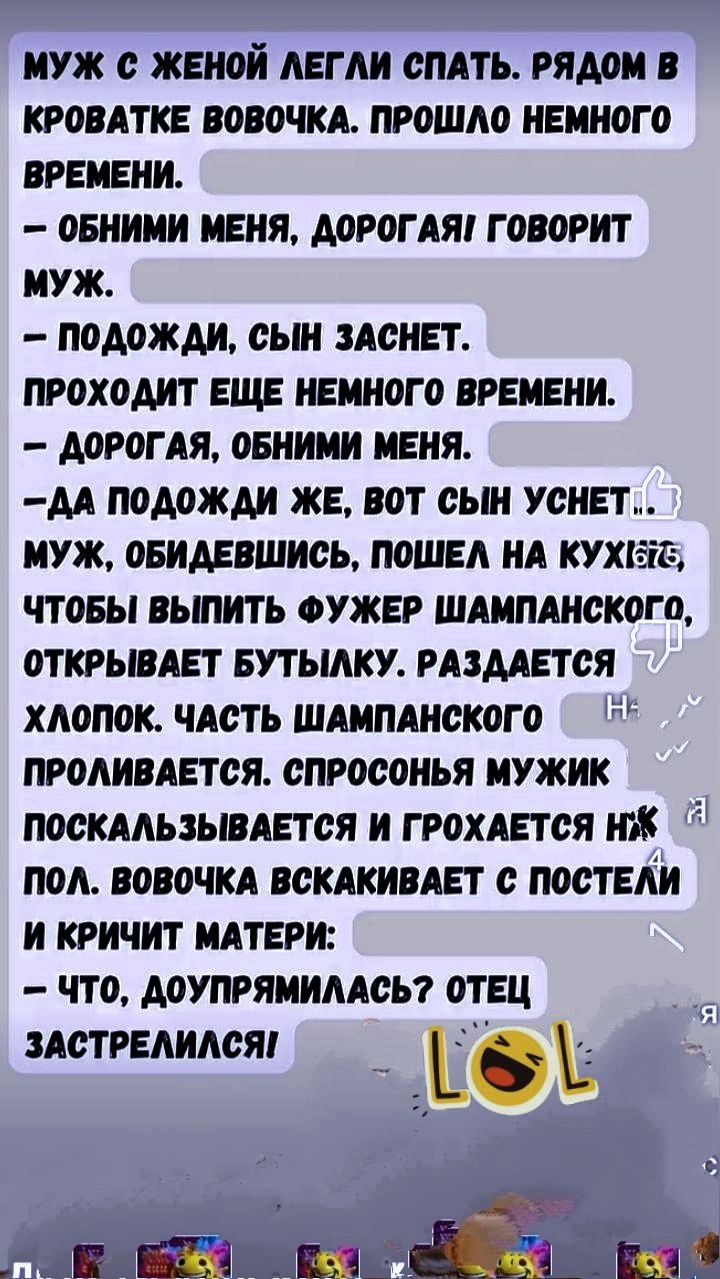 МУЖ С ЖЕНОЙ ЛЕГЛИ СПАТЬ. РЯДОМ В КРОВАТКЕ ВОВОЧКА. ПРОШЛО НЕМНОГО ВРЕМЕНИ. - ОБНИМИ МЕНЯ, ДОРОГАЯ ГОВОРИТ МУЖ. - ПОДОЙДИ, СЫН ЗАСНЕТ. ПРОХОДИТ ЕЩЕ НЕМНОГО ВРЕМЕНИ. - ДОРОГАЯ, ОБНИМИ МЕНЯ. - ДА ПОДОЙДИ ЖЕ, ВОТ СЫН УСНЕТ... МУЖ, ОБИДЕВШИСЬ, ПОШЕЛ НА КУХНЮ ЧТОБЫ ВЫПИТЬ ФУЖЕР ШАМПАНСКОГО, ОТКРЫВАЕТ БУТЫЛКУ. РАЗДАЕТСЯ ХЛОПК. ЧАСТЬ ШАМПАНСКОГО ПРОЛИВАЕТСЯ. СПРОСОНЬ МУЖИК ПОСКАЛЬЗЫВАЕТСЯ И ГРОХАЕТСЯ НА ПОЛ. ВОВОЧКА ВСКАКИВАЕТ С ПОСТЕЛИ И КРИЧИТ МАТЕРИ: - ЧТО, ДОУПРИМАЛАСЬ? ОТЕЦ ЗАСТРЕЛСЯ.