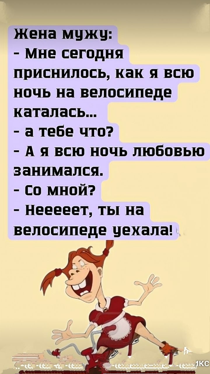 Жена мужу:
- Мне сегодня приснилось, как я всю ночь на велосипеде каталась...
- А тебе что?
- А я всю ночь любовью занимался.
- Со мной?
- Нееет, ты на велосипеде уехала!
