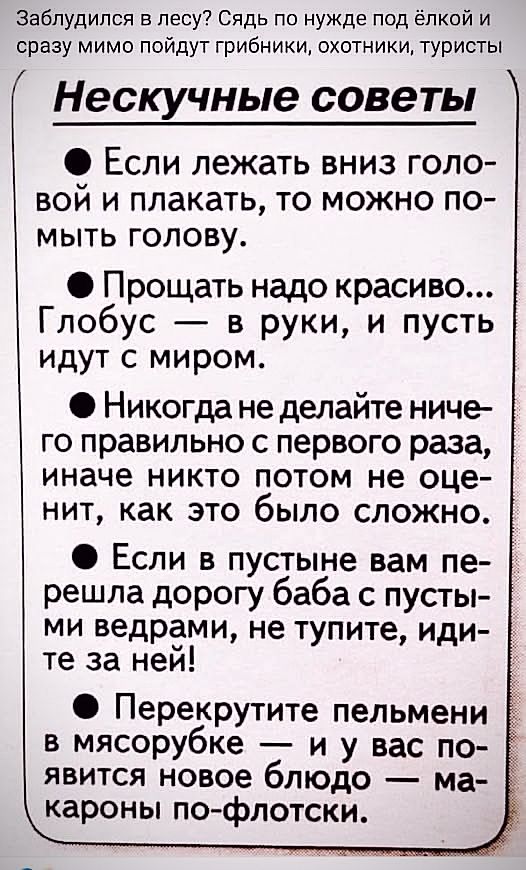 Заблудился в лесе? Сядь по нужде под ёлкой и сразу мимо пойдут грибники, охотники, туристы

Нескучные советы

● Если лежать вниз головой и плакать, то можно помыть голову.

● Прощать надо красиво... Глобус — в руки, и пусть идут с миром.

● Никогда не делайте ничего правильно с первого раза, иначе никто потом не оценит, как это было сложно.

● Если в пустыне вам перешла дорогу баба с пустыми ведрами, не тяните, идите за ней!

● Перекрутите пельмени в мясорубке — и у вас появится новое блюдо — макароны по-флотски.
