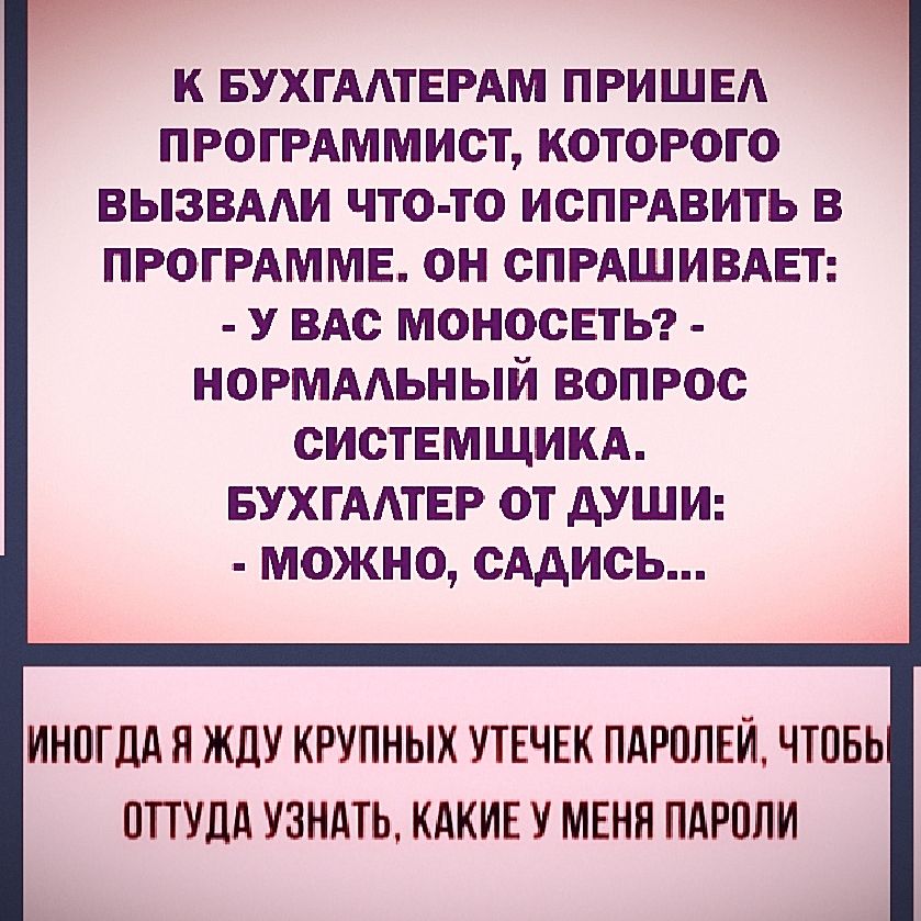 К БУХГАЛТЕРАМ ПРИШЕЛ ПРОГРАММИСТ, КОТОРОГО ВЫЗВАЛИ ЧТО-ТО ИСПРАВИТЬ В ПРОГРАММЕ. ОН СПРАШИВАЕТ:
- У ВАС МОНОСЕТЬ?
- НОРМАЛЬНЫЙ ВОПРОС СИСТЕМЩИКА.
БУХГАЛТЕР ОТ ДУШИ:
- МОЖНО, САДИСЬ...

ИНОГДА Я ЖДУ КРУПНЫХ УТЕЧЕК ПАРОЛЕЙ, ЧТОБЫ ОТТУДА УЗНАТЬ, КАКИЕ У МЕНЯ ПАРОЛИ.
