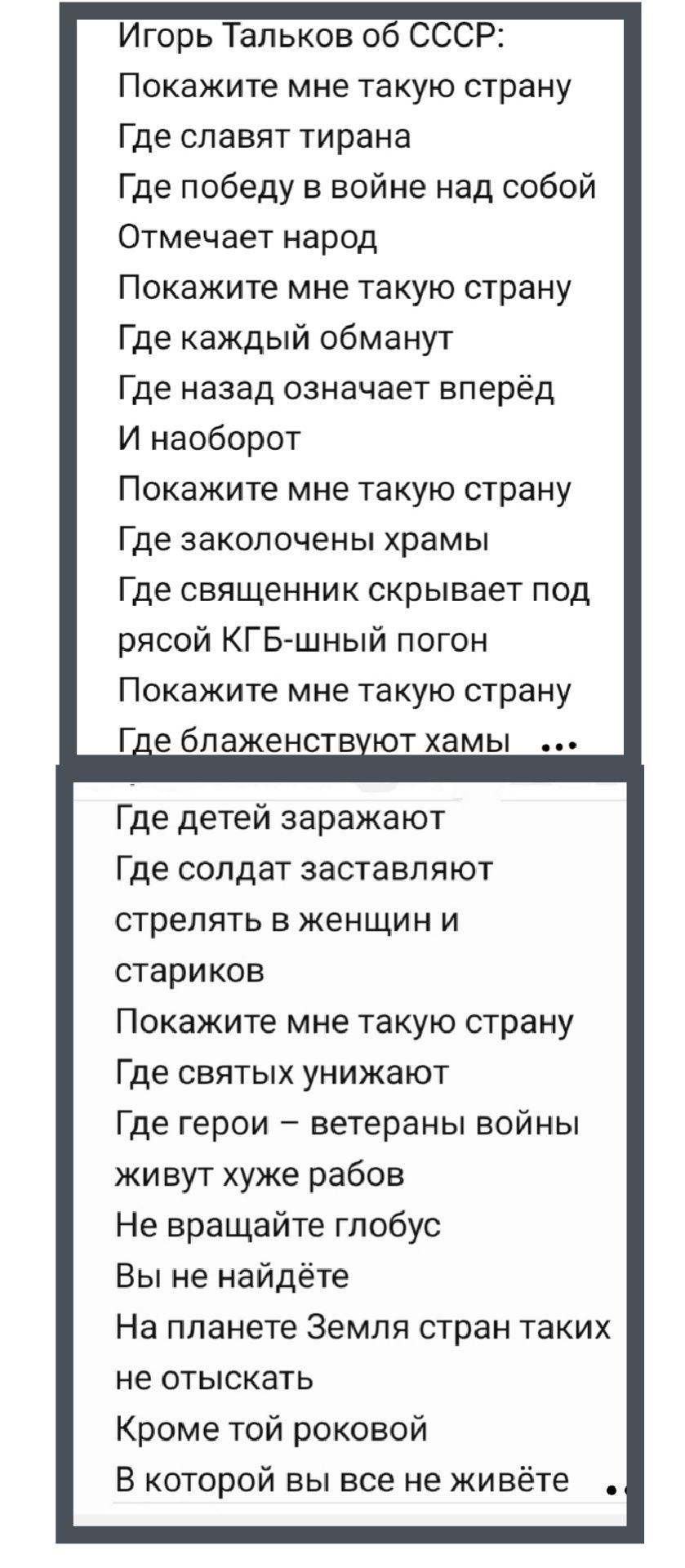 Игорь Тальков об СССР:
Покажите мне такую страну
Где славят тирана
Где победу в войне над собой
Отмечает народ
Покажите мне такую страну
Где каждый обманут
Где назад означает вперёд
И наоборот
Покажите мне такую страну
Где заколочены храмы
Где священников скрывает под
ряской КГБ-шный погон
Покажите мне такую страну
Где блаженствуют храмы

...
Где детей заражают
Где солдат заставляют
стрелять в женщин и стариков
Покажите мне такую страну
Где святых унижают
Где герои – ветераны войны
живут хуже рабов
Не вращайте глобус
Вы не найдёте
На планете Земля стран таких
не отыскать
Кроме той роковой
В которой вы все не живёте