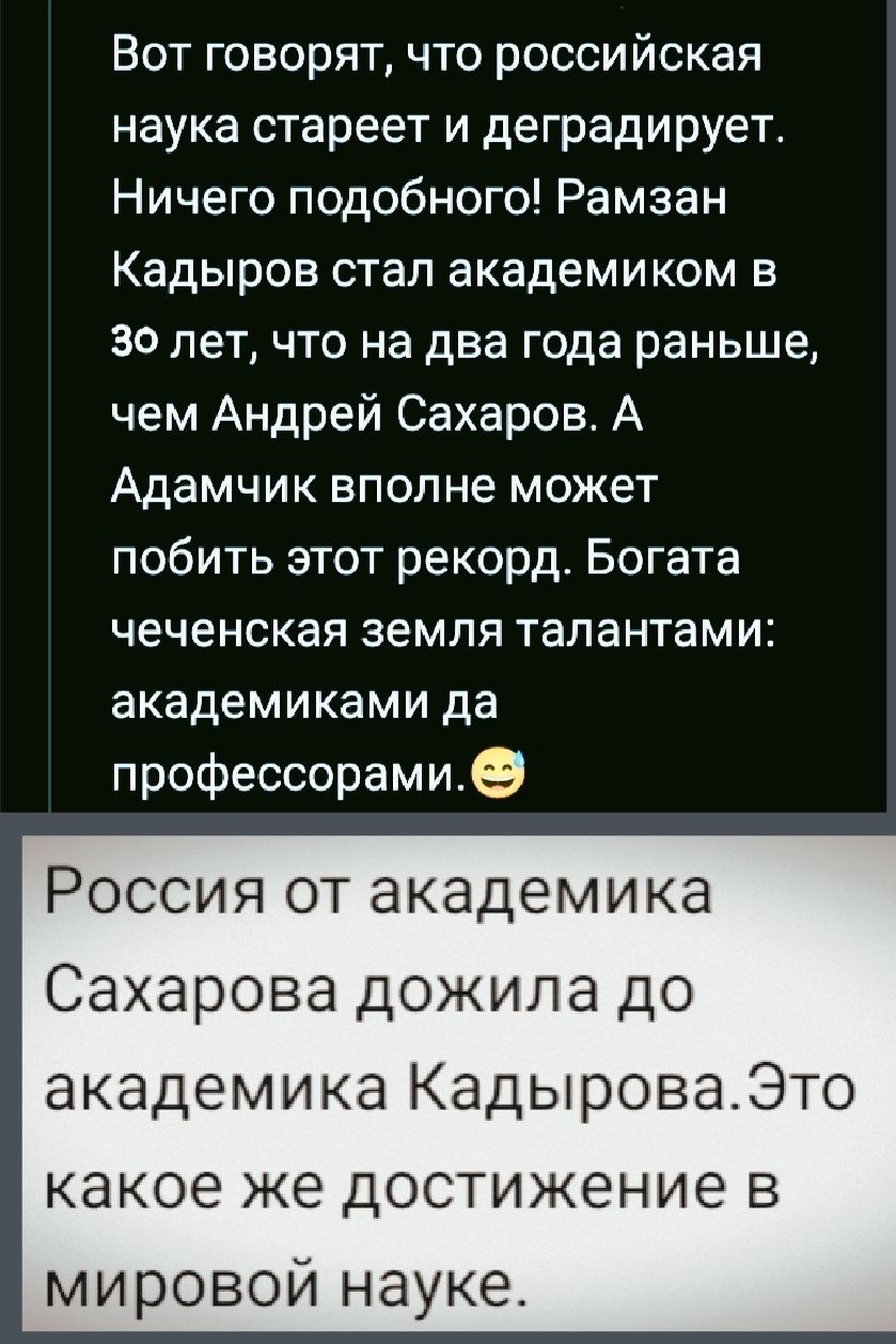 Вот говорят, что российская наука стареет и деградирует. Ничего подобного! Рамзан Кадыров стал академиком в 30 лет, что на два года раньше, чем Андрей Сахаров. А Адамчик вполне может побить этот рекорд. Богата чеченская земля талантами: академиками да профессорами. 😁

Россия от академика Сахарова дожила до академика Кадырова. Это какое же достижение в мировой науке.