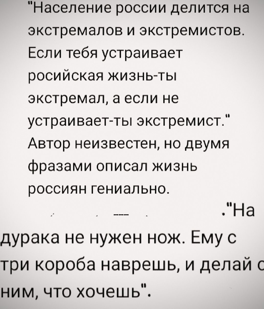 Население россии делится на экстремалов и экстремистов. Если тебя устраивает российская жизнь-ты экстремал, а если не устраивает-ты экстремист.
Автор неизвестен, но двумя фразами описал жизнь россиян гениально.

На дурака не нужен нож. Ему с три короба наврешь, и делай с ним, что хочешь.
