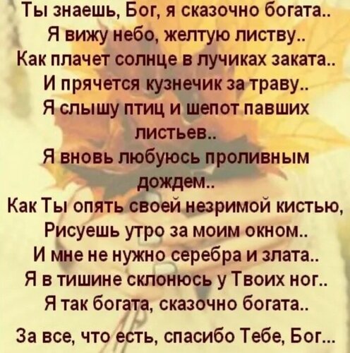 Ты знаешь, Бог, я сказочно богата..  Я вижу небо, желтую листву..  Как плачет солнце в лучиках заката..  И прячется кузнечик за траву..  Я слышу птиц и шепот павших листьев..  Я вновь люблююсь проливным дождем..  Как Ты опять своей незримой кистью,  Рисуешь утро за моим окном..  И мне не нужно серебра и золота..  Я в тишине склонюсь к Твоих ног..  Я так богата, сказочно богата..  За все, что есть, спасибо Тебе, Бог..