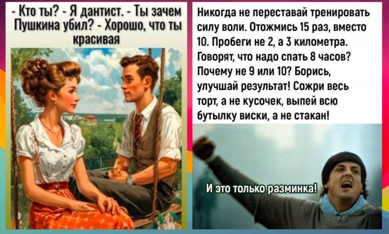 Кто ты? - Я дантист. - Ты зачем Пушкина убил? - Хорошо, что ты красивая.

Никогда не переставай тренировать силу воли. Отдохни 15 раз, вместо 10. Пробеги не 2, а 3 километра. Говорят, что надо спать 8 часов? Почему не 9 или 10? Борись, улучшай результат! Сожри весь торт, а не кусочек, вылей всю бутылку виски, а не стакан!