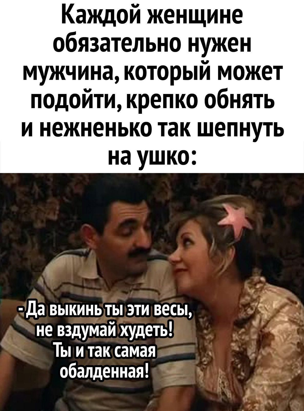 Каждой женщине обязательно нужен мужчина, который может подойти, крепко обнять и нежненько так шепнуть на ушко:
- Да выкинь ты эти веса, не вздумай худеть! Ты и так самая обалденная!