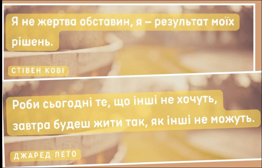 Я не жертва обставин, я – результат моїх рішень.
СТІВЕН КОВІ
Роби сьогодні те, що інші не хочуть, завтра будеш жити так, як інші не можуть.
ДЖАРЕД ЛЕТО
