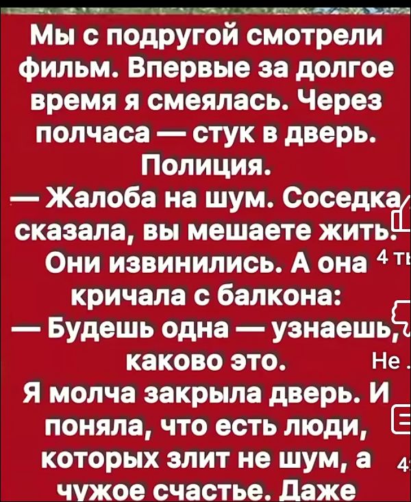 Мы с подругой смотрели фильм. Впервые за долгое время я смеялась. Через полчаса — стук в дверь. Полиция.
— Жалоба на шум. Соседка сказала, вы мешаете жить.
Они извинились. А она кричала с балкона:
— Будешь одна — узнаешь, какого это.
Я молча закрыла дверь. И поняла, что есть люди, которых злит не шум, а чужое счастье. Даже
