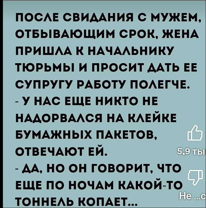 ПОСЛЕ СВИДАНИЯ С МУЖЕМ, ОТБЫВАЮЩИМ СРОК, ЖЕНА ПРИШЛА К НАЧАЛЬНИКУ ТЮРЬМЫ И ПРОСИТ ДАТЬ ЕЕ СУПРУГУ РАБОТУ ПОЛЕГЧЕ.
- У НАС ЕЩЕ НИКТО НЕ НАДОРВАЛСЯ НА КЛЕЙКЕ БУМАЖНЫХ ПАКЕТОВ, ОТВЕЧАЮТ ЕЙ.
- ДА, НО ОН ГОВОРИТ, ЧТО ЕЩЕ ПО НОЧАМ КАКОЙ-ТО ТОННЕЛЬ КОПАЕТ...