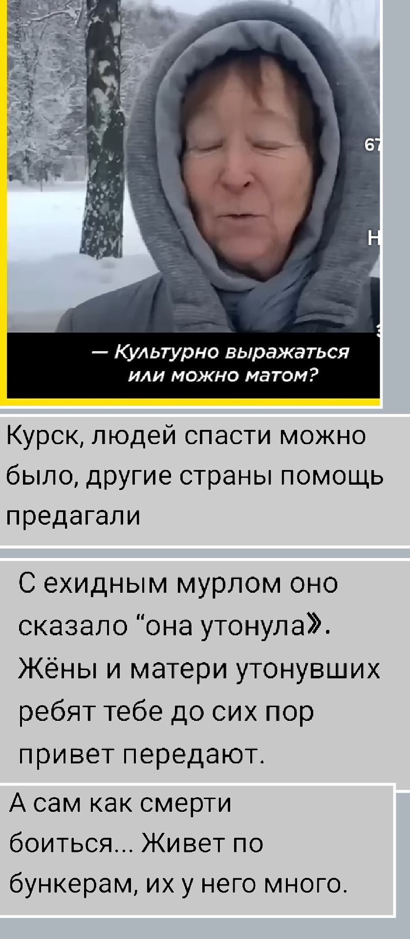 Курск, людей спасти можно было, другие страны помощь предлагали
— Культурно выражаться или можно матом?
С ехидным мурлом оно сказала “она утонула”. Жёны и матери утопивших ребят тебе до сих пор привет передают.
А сам как смерти боиться... Живёт по бункерам, их у него много.