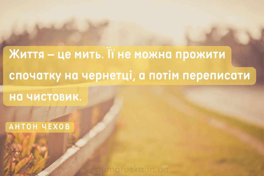 Життя – це мить. Її не можна прожити спочатку на чернетці, а потім переписати на чистовик. АНТОН ЧЕХОВ
