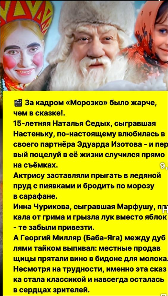 За кадром «Морозко» было жарче, чем в сказке!. 15-летняя Наталья Седых, сыгравшая Настеньку, по-настоящему влюбилась в своего партнёра Эдуарда Изотова - и первый поцелуй в её жизни случился прямо на съёмках. Актрису заставляли прыгать в ледяной пруд с пиявками и бродить по морозу в сарафане. Инна Чурикова, сыгравшая Марфушу, потеряла лук от грима и грязила лук вместо яблок - те забыли привезти. А Георгий Milяря (Баба-Яга) между дубами щипал пострадавших от рук укротителей и оставил после себя только разорванную юбку. Но на экране трудностях, тем не менее, стараясь, эта сказка классической и навсегда осталась в сердцах зрителей.